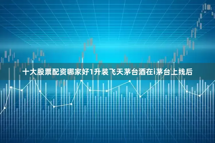 十大股票配资哪家好1升装飞天茅台酒在i茅台上线后