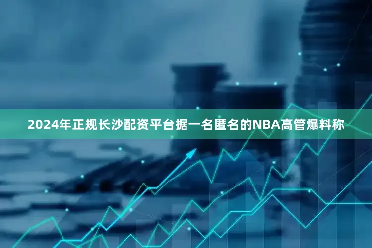 2024年正规长沙配资平台据一名匿名的NBA高管爆料称