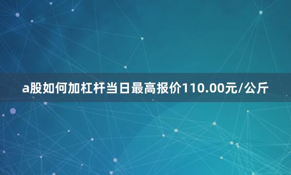 a股如何加杠杆当日最高报价110.00元/公斤