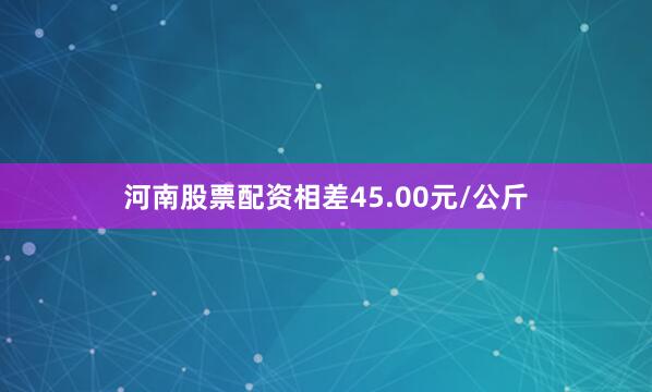 河南股票配资相差45.00元/公斤