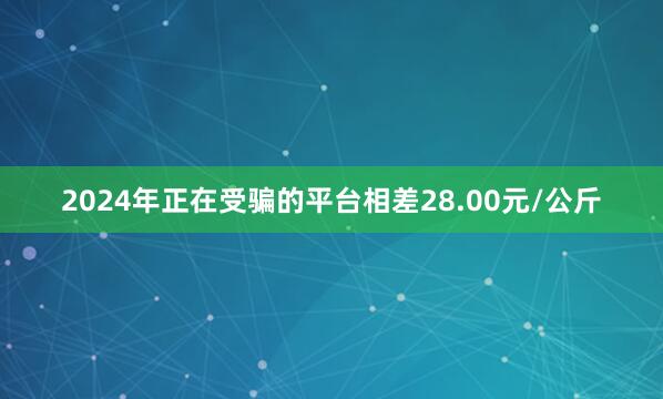 2024年正在受骗的平台相差28.00元/公斤