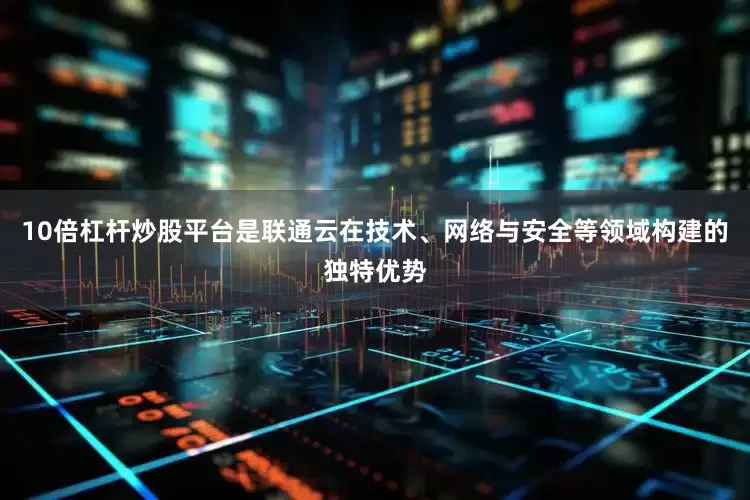 10倍杠杆炒股平台是联通云在技术、网络与安全等领域构建的独特优势