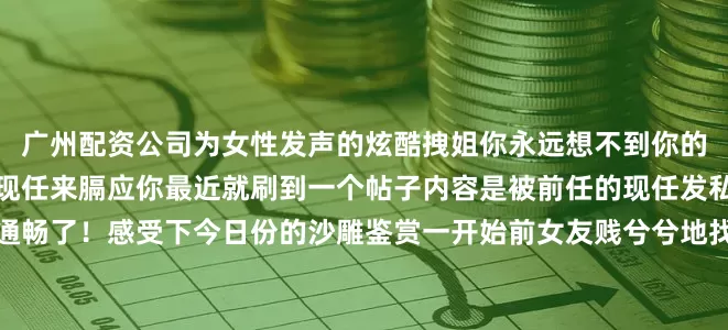 广州配资公司为女性发声的炫酷拽姐你永远想不到你的前任分手后会找到啥样的现任来膈应你最近就刷到一个帖子内容是被前任的现任发私信骚扰看完一整个乳腺通畅了！感受下今日份的沙雕鉴赏一开始前女友贱兮兮地找上门来贴主求助大家怎么回复网友帮忙想的各种回复也是蛮杀人诛心的结果没想到原博直接放了最狠的一招没想到对面还是不死心继续追着说对面以后每次和张磊亲嘴：就这个回复爽！！！！看哭了哈我做小吃生意be like：该