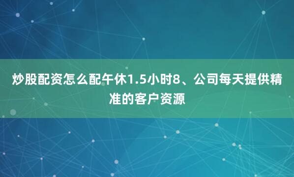 炒股配资怎么配午休1.5小时8、公司每天提供精准的客户资源